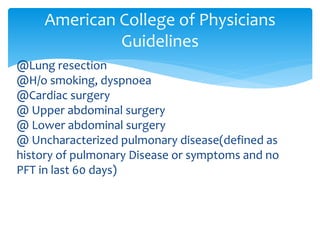 @Lung resection
@H/o smoking, dyspnoea
@Cardiac surgery
@ Upper abdominal surgery
@ Lower abdominal surgery
@ Uncharacterized pulmonary disease(defined as
history of pulmonary Disease or symptoms and no
PFT in last 60 days)
American College of Physicians
Guidelines
 