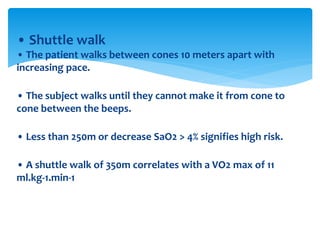 • Shuttle walk
• The patient walks between cones 10 meters apart with
increasing pace.
• The subject walks until they cannot make it from cone to
cone between the beeps.
• Less than 250m or decrease SaO2 > 4% signifies high risk.
• A shuttle walk of 350m correlates with a VO2 max of 11
ml.kg‐1.min‐1
 