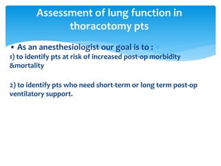 • As an anesthesiologist our goal is to :
1) to identify pts at risk of increased post‐op morbidity
&mortality
2) to identify pts who need short‐term or long term post‐op
ventilatory support.
Assessment of lung function in
thoracotomy pts
 