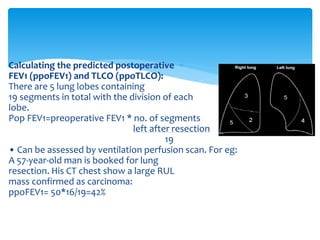 Calculating the predicted postoperative
FEV1 (ppoFEV1) and TLCO (ppoTLCO):
There are 5 lung lobes containing
19 segments in total with the division of each
lobe.
Pop FEV1=preoperative FEV1 * no. of segments
left after resection
19
• Can be assessed by ventilation perfusion scan. For eg:
A 57-year-old man is booked for lung
resection. His CT chest show a large RUL
mass confirmed as carcinoma:
ppoFEV1= 50*16/19=42%
 
