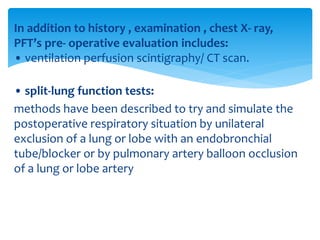 In addition to history , examination , chest X‐ ray,
PFT’s pre‐ operative evaluation includes:
• ventilation perfusion scintigraphy/ CT scan.
• split‐lung function tests:
methods have been described to try and simulate the
postoperative respiratory situation by unilateral
exclusion of a lung or lobe with an endobronchial
tube/blocker or by pulmonary artery balloon occlusion
of a lung or lobe artery
 