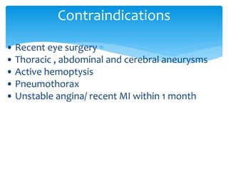 • Recent eye surgery
• Thoracic , abdominal and cerebral aneurysms
• Active hemoptysis
• Pneumothorax
• Unstable angina/ recent MI within 1 month
Contraindications
 