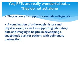 • They act only to support or exclude a diagnosis.
• A combination of a thorough history and
physical exam, as well as supporting laboratory
data and imaging is helpful in developing a
anaesthetic plan for patient with pulmonary
dysfunction.
Yes, PFTs are really wonderful but…
They do not act alone
 