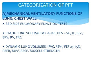 A)MECHANICAL VENTILATORY FUNCTIONS OF
LUNG/ CHEST WALL:
• BED SIDE PULMONARY FUNCTION TESTS
• STATIC LUNG VOLUMES & CAPACITIES – VC, IC, IRV ,
ERV, RV, FRC
• DYNAMIC LUNG VOLUMES –FVC, FEV1, FEF 25‐75% ,
PEFR, MVV, RESP. MUSCLE STRENGTH
CATEGORIZATION OF PFT
 