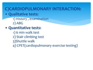 C)CARDIOPULMONARY INTERACTION:
• Qualitative tests:
1) History , examination
2) ABG
• Quantitative tests:
1) 6 min walk test
2) Stair climbing test
3)Shuttle walk
4) CPET(cardiopulmonary exercise testing)
 