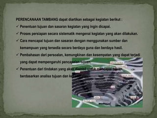PERENCANAAN TAMBANG dapat diartikan sebagai kegiatan berikut : 
 Penentuan tujuan dan sasaran kegiatan yang ingin dicapai. 
 Proses persiapan secara sistematik mengenai kegiatan yang akan dilakukan. 
 Cara mencapai tujuan dan sasaran dengan menggunakan sumber dan 
kemampuan yang tersedia secara berdaya guna dan berdaya hasil. 
 Pembahasan dari persoalan, kemungkinan dan kesempatan yang dapat terjadi 
yang dapat mempengaruhi pencapaian tujuan. 
 Penentuan dari tindakan yang akan diambil untuk mencapai tujuan 
berdasarkan analisa tujuan dan kesempatan. 
 