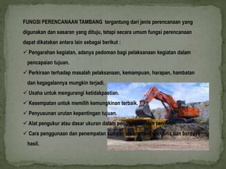 FUNGSI PERENCANAAN TAMBANG tergantung dari jenis perencanaan yang 
digunakan dan sasaran yang dituju, tetapi secara umum fungsi perencanaan 
dapat dikatakan antara lain sebagai berikut : 
 Pengarahan kegiatan, adanya pedoman bagi pelaksanaan kegiatan dalam 
pencapaian tujuan. 
 Perkiraan terhadap masalah pelaksanaan, kemampuan, harapan, hambatan 
dan kegagalannya mungkin terjadi. 
 Usaha untuk mengurangi ketidakpastian. 
 Kesempatan untuk memilih kemungkinan terbaik. 
 Penyusunan urutan kepentingan tujuan. 
 Alat pengukur atau dasar ukuran dalam pengawasan dan penilaian. 
 Cara penggunaan dan penempatan sumber secara berdaya guna dan berdaya 
hasil. 
 