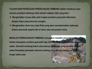 TUJUAN DARI PEKERJAAN PERENCANAAN TAMBANG adalah membuat suatu 
rencana produksi tambang untuk sebuah cebakan bijih yang akan : 
 Menghasilkan tonase bijih pada tingkat produksi yang telah ditentukan 
dengan biaya yang semurah mungkin. 
 Menghasilkan aliran kas (cash flow) yang akan memaksimalkan beberapa 
kriteria ekonomik seperti rate of return atau net present value. 
MASALAH PERENCANAAN TAMBANG merupakan masalah yang kompleks 
karena merupakan problem geometrik tiga dimensi yang selalu berubah dengan 
waktu. Geometri tambang bukan satu-satunya parameter yang berubah dengan 
waktu.Parameter-parameter ekonomi penting yang lain pun sering merupakan 
fungsi waktu pula. 
 