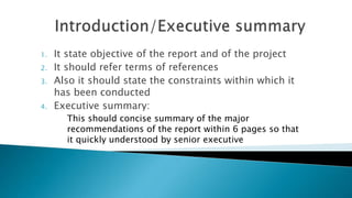 1. It state objective of the report and of the project
2. It should refer terms of references
3. Also it should state the constraints within which it
has been conducted
4. Executive summary:
This should concise summary of the major
recommendations of the report within 6 pages so that
it quickly understood by senior executive
 