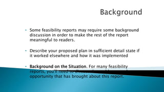 • Some feasibility reports may require some background
discussion in order to make the rest of the report
meaningful to readers.
• Describe your proposed plan in sufficient detail state if
it worked elsewhere and how it was implemented
• Background on the Situation. For many feasibility
reports, you'll need to discuss the problem, need, or
opportunity that has brought about this report.
 