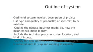 • Outline of system involves description of project
• List type and quality of product(s) or service(s) to be
marketed.
• Outline the general business model (ie. how the
business will make money).
• Include the technical processes, size, location, and
kind of inputs.
• Specify the time horizon from the time the project
is initiated until it is up and running at capacity.
 