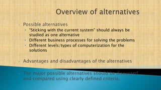 • Possible alternatives
• “Sticking with the current system” should always be
studied as one alternative
• Different business processes for solving the problems
• Different levels/types of computerization for the
solutions
• Advantages and disadvantages of the alternatives
• The major possible alternatives should be discussed
and compared using clearly defined criteria.
 