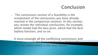• The conclusions section of a feasibility is the
restatement of the conclusions you have already
reached in the comparison sections. In this section,
you restate the individual conclusions, for example,
which model had the best price, which had the best
battery function, and so on.
• It must untangle all the conflicting conclusions and
somehow reach the final conclusion, which is the
one that states which is the best choice
 