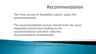 • The final section of feasibility reports states the
recommendation.
• The recommendation section should echo the most
important conclusions leading to the
recommendation and then state the
recommendation emphatically.
• the basis for that judgment has to be stated
somewhere in the requirements section.
 