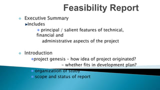  Executive Summary
Includes
principal / salient features of technical,
financial and
administrative aspects of the project
 Introduction
project genesis – how idea of project originated?
- whether fits in development plan?
organization of study
scope and status of report
 