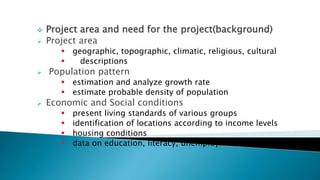  Project area and need for the project(background)
 Project area
 geographic, topographic, climatic, religious, cultural
 descriptions
 Population pattern
 estimation and analyze growth rate
 estimate probable density of population
 Economic and Social conditions
 present living standards of various groups
 identification of locations according to income levels
 housing conditions
 data on education, literacy, unemployment etc.
 