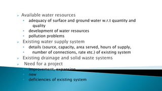 Available water resources
• adequacy of surface and ground water w.r.t quantity and
quality
• development of water resources
• pollution problems
 Existing water supply system
• details (source, capacity, area served, hours of supply,
• number of connections, rate etc.) of existing system
 Existing drainage and solid waste systems
 Need for a project
• improvement, expansion
• new
• deficiencies of existing system
 