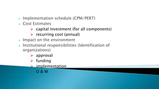  Implementation schedule (CPM/PERT)
 Cost Estimates
 capital investment (for all components)
 recurring cost (annual)
 Impact on the environment
 Institutional responsibilities (Identification of
organizations)
 approval
 funding
 implementation
 O & M
 