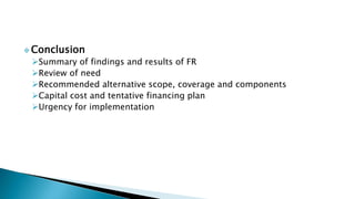  Conclusion
Summary of findings and results of FR
Review of need
Recommended alternative scope, coverage and components
Capital cost and tentative financing plan
Urgency for implementation
 