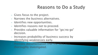 • Gives focus to the project.
• Narrows the business alternatives.
• Identifies new opportunities.
• Identifies reasons not to proceed.
• Provides valuable information for “go/no go”
decision.
• Increases probability of business success by
identifying weaknesses early.
• Provides documentation that the idea was
thoroughly investigated.
 