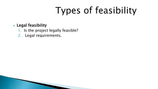 Types of feasibility
 Legal feasibility
1. Is the project legally feasible?
2. Legal requirements.
 