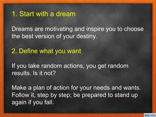 1. Start with a dream
Dreams are motivating and inspire you to choose
the best version of your destiny.
2. Define what you want
If you take random actions, you get random
results. Is it not?
Make a plan of action for your needs and wants.
Follow it, step by step; be prepared to stand up
again if you fall.
 