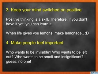 3. Keep your mind switched on positive
Positive thinking is a skill. Therefore, if you don’t
have it yet, you can learn it.
When life gives you lemons, make lemonade.. :D
4. Make people feel important
Who wants to be invisible? Who wants to be left
out? Who wants to be small and insignificant? I
guess, no one!
 