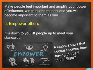 Make people feel important and amplify your power
of influence, win trust and respect and you will
become important to them as well.
5. Empower others
It is down to you lift people up to meet your
standards.
 