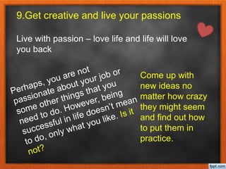 9.Get creative and live your passions
Live with passion – love life and life will love
you back
Come up with
new ideas no
matter how crazy
they might seem
and find out how
to put them in
practice.
 