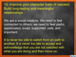 10. Improve your character traits (if needed)
Build long-lasting and meaningful
relationships
We are a social creature. We need to feel
connected to others; we need to feel useful,
appreciated, loved, supported, safe, and
important.
It is never too late to switch from on path to
another. It is never too late to accept and
acknowledge that you are not satisfied with
what you are doing and then move on.
 