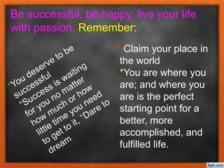Be successful, be happy, live your life
with passion. Remember:
*Claim your place in
the world
*You are where you
are; and where you
are is the perfect
starting point for a
better, more
accomplished, and
fulfilled life.
 