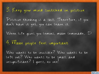 3. Keep your mind switched on positive
Positive thinking is a skill. Therefore, if you
don’t have it yet, you can learn it.
When life gives you lemons, make lemonade.. :D
4. Make people feel important
Who wants to be invisible? Who wants to be
left out? Who wants to be small and
insignificant? I guess, no one!
 