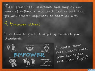 Make people feel important and amplify your
power of influence, win trust and respect and
you will become important to them as well.
5. Empower others
It is down to you lift people up to meet your
standards.
A leader knows
that success comes
from having the
best team. Right?
 