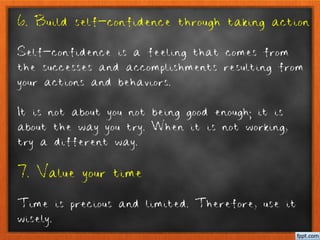 6. Build self-confidence through taking action
Self-confidence is a feeling that comes from
the successes and accomplishments resulting from
your actions and behaviors.
It is not about you not being good enough; it is
about the way you try. When it is not working,
try a different way.
7. Value your time
Time is precious and limited. Therefore, use it
wisely.
 