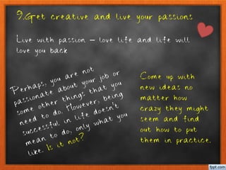 9.Get creative and live your passions
Live with passion – love life and life will
love you back
Perhaps, you are not
passionate about your job or
some other things that you
need to do. However, being
successful in life doesn’t
mean to do, only what you
like. Is it not?
Come up with
new ideas no
matter how
crazy they might
seem and find
out how to put
them in practice.
 