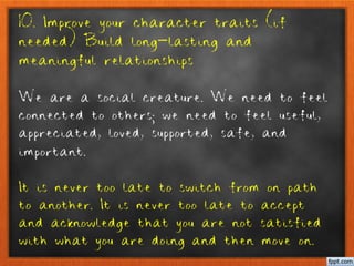10. Improve your character traits (if
needed) Build long-lasting and
meaningful relationships
We are a social creature. We need to feel
connected to others; we need to feel useful,
appreciated, loved, supported, safe, and
important.
It is never too late to switch from on path
to another. It is never too late to accept
and acknowledge that you are not satisfied
with what you are doing and then move on.
 