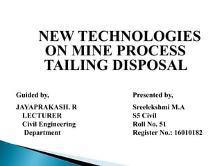 NEW TECHNOLOGIES
ON MINE PROCESS
TAILING DISPOSAL
Guided by, Presented by,
JAYAPRAKASH. R Sreelekshmi M.A
LECTURER S5 Civil
Civil Engineering Roll No. 51
Department Register No.: 16010182
 
