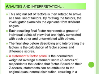 ANALYSIS AND INTERPRETATION…
 This original set of factors is then rotated to arrive
at a final set of factors. By rotating the factors, the
investigator examines the opinions from different
angles.
 Each resulting final factor represents a group of
individual points of view that are highly correlated
with each other and uncorrelated with others.
 The final step before describing and interpreting the
factors is the calculation of factor scores and
difference scores.
 A statement’s factor score is the normalized
weighted average statement score (Z-score) of
respondents that define that factor. Based on their
Z-scores, statements can be attributed to the
original quasi-normal distribution, resulting in a
 