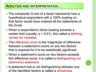 ANALYSIS AND INTERPRETATION…
 The composite Q sort of a factor represents how a
hypothetical respondent with a 100% loading on
that factor would have ordered all the statements of
the Q-set.
 When a respondent’s factor loading exceeds a
certain limit (usually: p < 0.01), this called a defining
variate (or variable).
 The difference score is the magnitude of difference
between a statement’s score on any two factors
that is required for it to be statistically significant.
 When a statement’s score on two factors exceeds
this difference score, it is called a distinguishing (or
distinctive) statement.
 A statement that is not distinguishing between any
of the identified factors is called a consensus
 