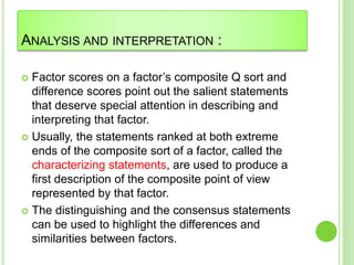 ANALYSIS AND INTERPRETATION :
 Factor scores on a factor’s composite Q sort and
difference scores point out the salient statements
that deserve special attention in describing and
interpreting that factor.
 Usually, the statements ranked at both extreme
ends of the composite sort of a factor, called the
characterizing statements, are used to produce a
first description of the composite point of view
represented by that factor.
 The distinguishing and the consensus statements
can be used to highlight the differences and
similarities between factors.
 