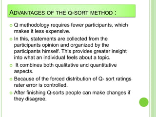 ADVANTAGES OF THE Q-SORT METHOD :
 Q methodology requires fewer participants, which
makes it less expensive.
 In this, statements are collected from the
participants opinion and organized by the
participants himself. This provides greater insight
into what an individual feels about a topic.
 It combines both qualitative and quantitative
aspects.
 Because of the forced distribution of Q- sort ratings
rater error is controlled.
 After finishing Q-sorts people can make changes if
they disagree.
 