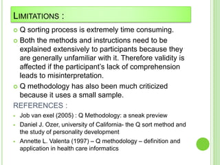 LIMITATIONS :
 Q sorting process is extremely time consuming.
 Both the methods and instructions need to be
explained extensively to participants because they
are generally unfamiliar with it. Therefore validity is
affected if the participant’s lack of comprehension
leads to misinterpretation.
 Q methodology has also been much criticized
because it uses a small sample.
REFERENCES :
 Job van exel (2005) : Q Methodology: a sneak preview
 Daniel J. Ozer, university of California- the Q sort method and
the study of personality development
 Annette L. Valenta (1997) – Q methodology – definition and
application in health care informatics
 