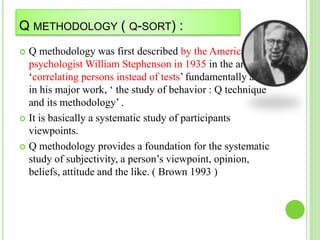 Q METHODOLOGY ( Q-SORT) :
 Q methodology was first described by the American
psychologist William Stephenson in 1935 in the article
‘correlating persons instead of tests’ fundamentally and
in his major work, ‘ the study of behavior : Q technique
and its methodology’ .
 It is basically a systematic study of participants
viewpoints.
 Q methodology provides a foundation for the systematic
study of subjectivity, a person’s viewpoint, opinion,
beliefs, attitude and the like. ( Brown 1993 )
 