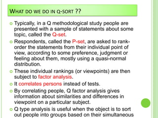 WHAT DO WE DO IN Q-SORT ??
 Typically, in a Q methodological study people are
presented with a sample of statements about some
topic, called the Q-set.
 Respondents, called the P-set, are asked to rank-
order the statements from their individual point of
view, according to some preference, judgment or
feeling about them, mostly using a quasi-normal
distribution.
 These individual rankings (or viewpoints) are then
subject to factor analysis.
 It correlates persons instead of tests.
 By correlating people, Q factor analysis gives
information about similarities and differences in
viewpoint on a particular subject.
 Q type analysis is useful when the object is to sort
out people into groups based on their simultaneous
 