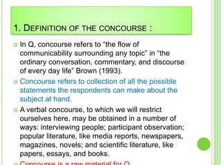 1. DEFINITION OF THE CONCOURSE :
 In Q, concourse refers to “the flow of
communicability surrounding any topic” in “the
ordinary conversation, commentary, and discourse
of every day life” Brown (1993).
 Concourse refers to collection of all the possible
statements the respondents can make about the
subject at hand.
 A verbal concourse, to which we will restrict
ourselves here, may be obtained in a number of
ways: interviewing people; participant observation;
popular literature, like media reports, newspapers,
magazines, novels; and scientific literature, like
papers, essays, and books.
 