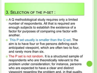 3. SELECTION OF THE P-SET :
 A Q methodological study requires only a limited
number of respondents. All that is required are
enough subjects to establish the existence of a
factor for purposes of comparing one factor with
another.
 This P set usually is smaller than the Q set. The
aim is to have four or five persons defining each
anticipated viewpoint, which are often two to four,
and rarely more than six.
 The P set is not random. It is a structured sample of
respondents who are theoretically relevant to the
problem under consideration; for instance, persons
who are expected to have a clear and distinct
viewpoint regarding the problem and, in that quality,
 