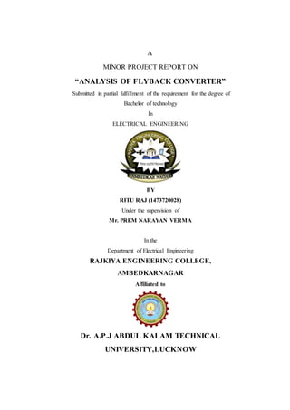 A
MINOR PROJECT REPORT ON
“ANALYSIS OF FLYBACK CONVERTER”
Submitted in partial fulfillment of the requirement for the degree of
Bachelor of technology
In
ELECTRICAL ENGINEERING
BY
RITU RAJ (1473720028)
Under the supervision of
Mr. PREM NARAYAN VERMA
In the
Department of Electrical Engineering
RAJKIYA ENGINEERING COLLEGE,
AMBEDKARNAGAR
Affiliated to
Dr. A.P.J ABDUL KALAM TECHNICAL
UNIVERSITY,LUCKNOW
 