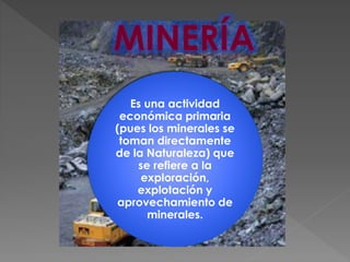 Es una actividad
económica primaria
(pues los minerales se
toman directamente
de la Naturaleza) que
se refiere a la
exploración,
explotación y
aprovechamiento de
minerales.
 