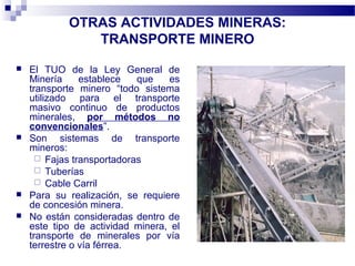 OTRAS ACTIVIDADES MINERAS:
TRANSPORTE MINERO
 El TUO de la Ley General de
Minería establece que es
transporte minero “todo sistema
utilizado para el transporte
masivo continuo de productos
minerales, por métodos no
convencionales”.
 Son sistemas de transporte
mineros:
 Fajas transportadoras
 Tuberías
 Cable Carril
 Para su realización, se requiere
de concesión minera.
 No están consideradas dentro de
este tipo de actividad minera, el
transporte de minerales por vía
terrestre o vía férrea.
 