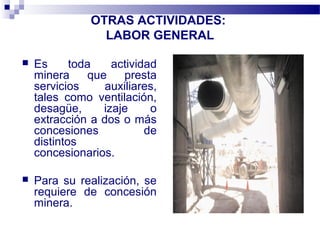 OTRAS ACTIVIDADES:
LABOR GENERAL
 Es toda actividad
minera que presta
servicios auxiliares,
tales como ventilación,
desagüe, izaje o
extracción a dos o más
concesiones de
distintos
concesionarios.
 Para su realización, se
requiere de concesión
minera.
 
